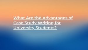 What Are the Advantages of Case Study Writing for University Students_